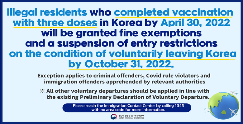Illegal residents who completed vaccination with three doses in Korea by April 30,2022 will be granted fine exemptions and a suspension of entry restrictions on the condition fo voluntarily leaving Korea by October 31, 2022.  Exception applies to criminal offenders, Covid rule violators and  immigration offenders apprehended by relevant authorities  ※ All other voluntary departures should be applied in line with the existing Preliminary Declaration of Voluntary Departure.  Please reach the Immigration contact Center by calling 1345 with no area code for more information.